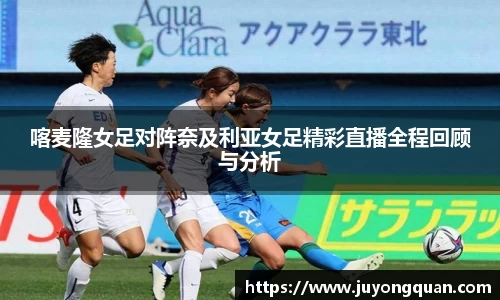 喀麦隆女足对阵奈及利亚女足精彩直播全程回顾与分析